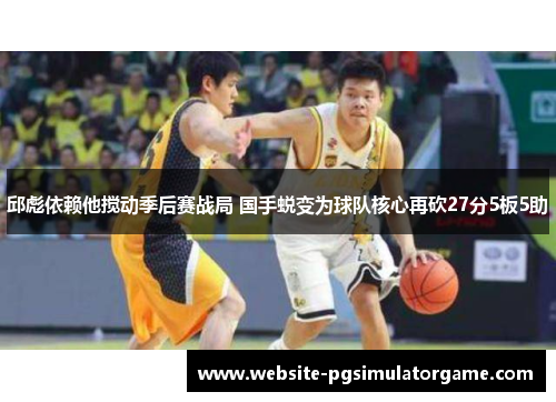邱彪依赖他搅动季后赛战局 国手蜕变为球队核心再砍27分5板5助