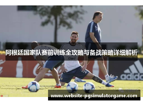 阿根廷国家队赛前训练全攻略与备战策略详细解析