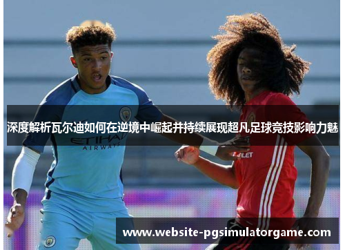 深度解析瓦尔迪如何在逆境中崛起并持续展现超凡足球竞技影响力魅