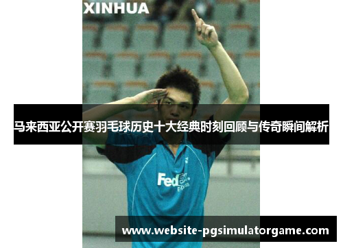 马来西亚公开赛羽毛球历史十大经典时刻回顾与传奇瞬间解析