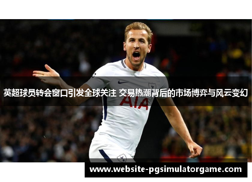 英超球员转会窗口引发全球关注 交易热潮背后的市场博弈与风云变幻
